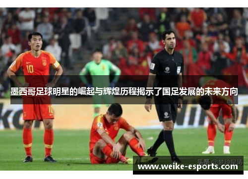 墨西哥足球明星的崛起与辉煌历程揭示了国足发展的未来方向