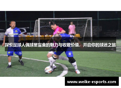 探索足球人偶球星盲盒的魅力与收藏价值，开启你的球迷之旅