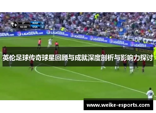 英伦足球传奇球星回顾与成就深度剖析与影响力探讨
