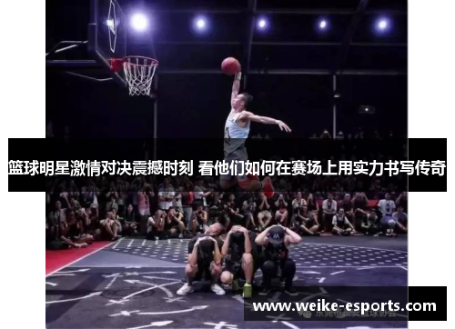 篮球明星激情对决震撼时刻 看他们如何在赛场上用实力书写传奇