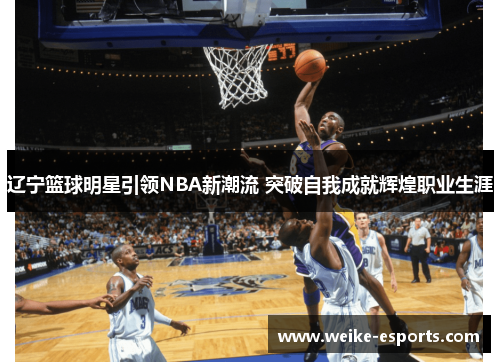 辽宁篮球明星引领NBA新潮流 突破自我成就辉煌职业生涯